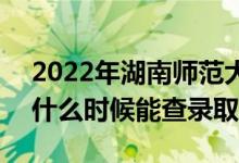 2022年湖南师范大学录取时间及查询入口（什么时候能查录取）