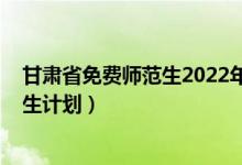 甘肃省免费师范生2022年招生计划（2022年甘肃省中考招生计划）