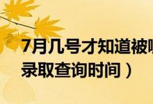 7月几号才知道被哪所大学录取（2022志愿录取查询时间）