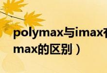 polymax与imax有什么区别（polymax和imax的区别）