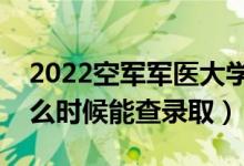 2022空军军医大学录取时间及查询入口（什么时候能查录取）