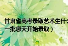 甘肃省高考录取艺术生什么时候出来（2022甘肃高考艺术类一批哪天开始录取）