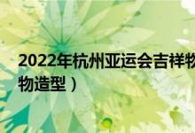 2022年杭州亚运会吉祥物怎么画（2022年杭州亚运会吉祥物造型）