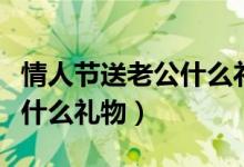 情人节送老公什么礼物最贴心（情人节送老公什么礼物）