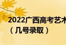 2022广西高考艺术类本科一批志愿录取时间（几号录取）