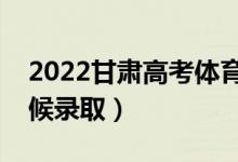 2022甘肃高考体育类一批录取时间（什么时候录取）