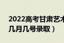 2022高考甘肃艺术类一批录取是什么时候（几月几号录取）