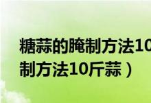 糖蒜的腌制方法10斤蒜放多少盐（糖蒜的腌制方法10斤蒜）