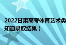 2022甘肃高考体育艺术类专科批录取结果什么时候出（几天知道录取结果）