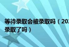 等待录取会被录取吗（2022高考接受了待录取通知就表示被录取了吗）