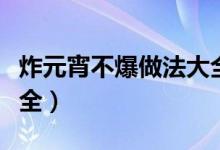 炸元宵不爆做法大全视频（炸元宵不爆做法大全）