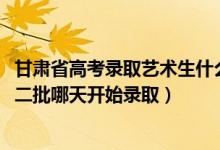 甘肃省高考录取艺术生什么时候出来（2022甘肃高考艺术类二批哪天开始录取）