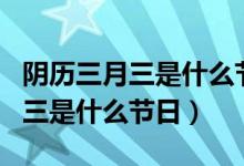 阴历三月三是什么节日有什么风俗（阴历三月三是什么节日）