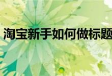 淘宝新手如何做标题（淘宝新手如何做推广）