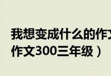 我想变成什么的作文300字（我想变成什么的作文300三年级）