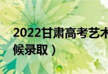 2022甘肃高考艺术类二批录取时间（什么时候录取）