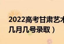 2022高考甘肃艺术类二批录取是什么时候（几月几号录取）