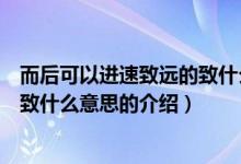 而后可以进速致远的致什么意思（关于而后可以进速致远的致什么意思的介绍）