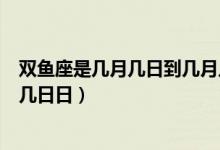 双鱼座是几月几日到几月几日的（双鱼座是几月几日到几月几日日）