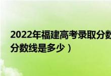 2022年福建高考录取分数线出炉（2022福建高考本科录取分数线是多少）