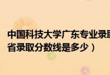 中国科技大学广东专业录取分数（2021佛山科学技术学院各省录取分数线是多少）