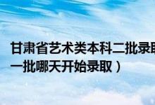 甘肃省艺术类本科二批录取时间（2022甘肃高考艺术类本科一批哪天开始录取）