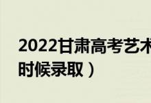 2022甘肃高考艺术类专科批录取时间（什么时候录取）