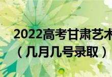 2022高考甘肃艺术类提前批录取是什么时候（几月几号录取）