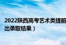 2022陕西高考艺术类提前批本科录取结果什么时候出（几号出录取结果）