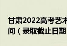 甘肃2022高考艺术类提前批征集志愿录取时间（录取截止日期）