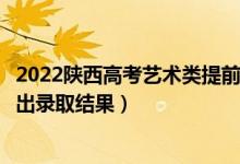 2022陕西高考艺术类提前批专科录取结果什么时候出（几号出录取结果）