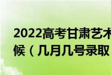 2022高考甘肃艺术类本科一批录取是什么时候（几月几号录取）