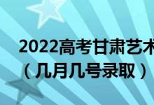 2022高考甘肃艺术类专科批录取是什么时候（几月几号录取）