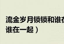 流金岁月锁锁和谁在一起了（流金岁月锁锁和谁在一起）