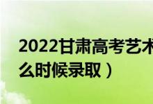 2022甘肃高考艺术类本科一批录取时间（什么时候录取）