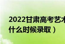 2022甘肃高考艺术类各批次投档录取时间（什么时候录取）