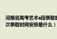 河南省高考艺术a段录取时间（2022河南高考艺术本A段批次录取时间安排是什么）