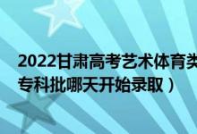 2022甘肃高考艺术体育类录取时间（2022甘肃高考艺术类专科批哪天开始录取）