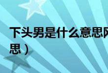 下头男是什么意思网络语言（下头男是什么意思）