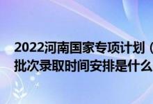 2022河南国家专项计划（2022河南高考地方专项计划本科批次录取时间安排是什么）