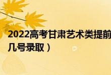 2022高考甘肃艺术类提前批征集志愿录取是什么时候（几月几号录取）