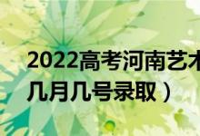 2022高考河南艺术类专科录取是什么时候（几月几号录取）