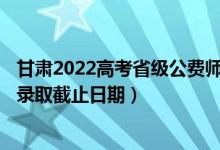 甘肃2022高考省级公费师范生本科二批征集志愿录取时间（录取截止日期）