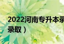 2022河南专升本录取是什么时候（几月几号录取）