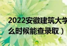 2022安徽建筑大学录取时间及查询入口（什么时候能查录取）