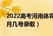 2022高考河南体育本科录取是什么时候（几月几号录取）