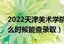 2022天津美术学院录取时间及查询入口（什么时候能查录取）