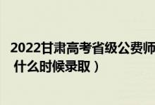 2022甘肃高考省级公费师范生本科（一批征集志愿录取时间 什么时候录取）