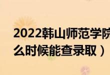 2022韩山师范学院录取时间及查询入口（什么时候能查录取）