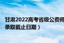 甘肃2022高考省级公费师范生本科一批征集志愿录取时间（录取截止日期）